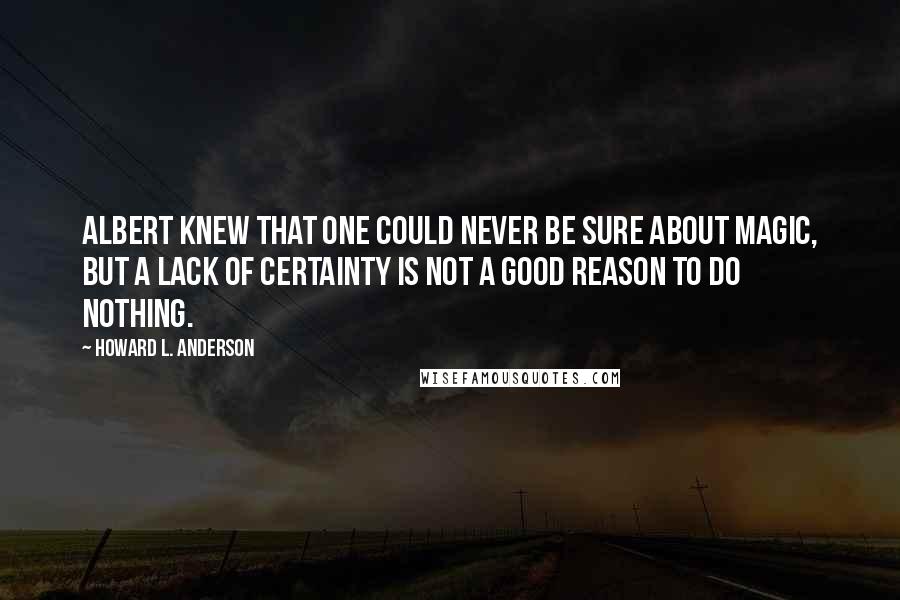 Howard L. Anderson Quotes: Albert knew that one could never be sure about magic, but a lack of certainty is not a good reason to do nothing.