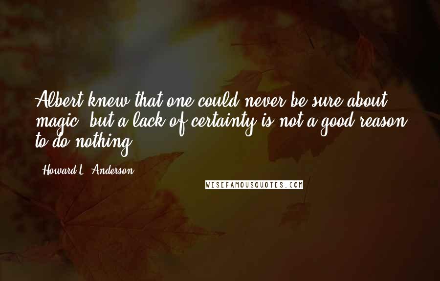 Howard L. Anderson Quotes: Albert knew that one could never be sure about magic, but a lack of certainty is not a good reason to do nothing.