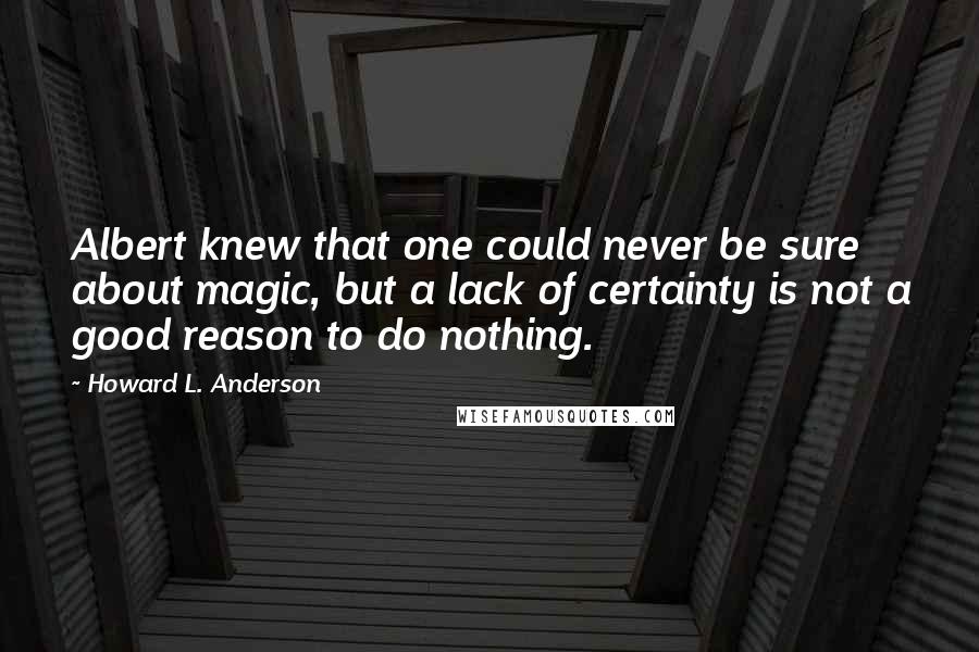 Howard L. Anderson Quotes: Albert knew that one could never be sure about magic, but a lack of certainty is not a good reason to do nothing.