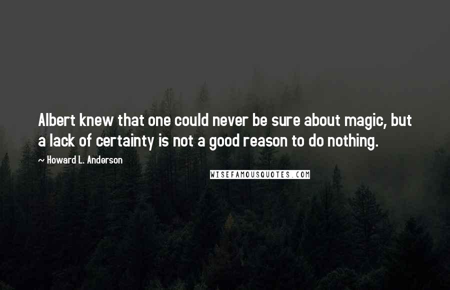 Howard L. Anderson Quotes: Albert knew that one could never be sure about magic, but a lack of certainty is not a good reason to do nothing.