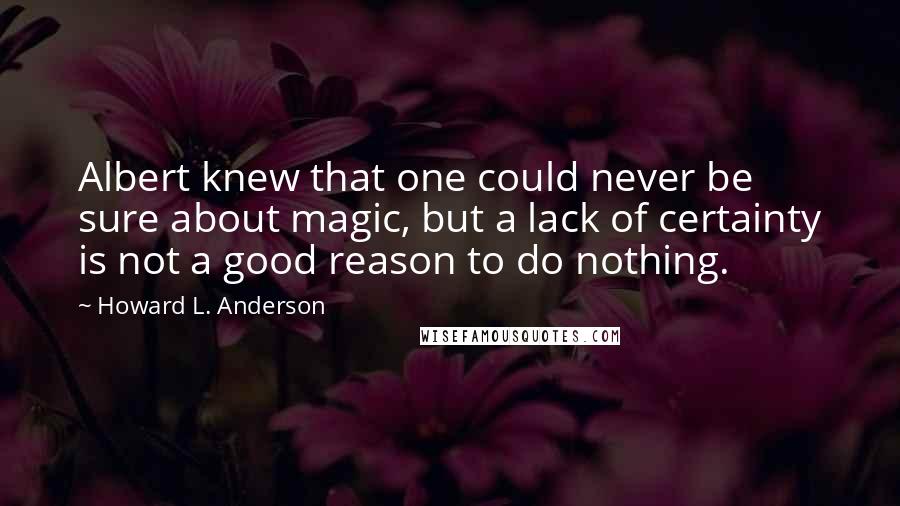 Howard L. Anderson Quotes: Albert knew that one could never be sure about magic, but a lack of certainty is not a good reason to do nothing.