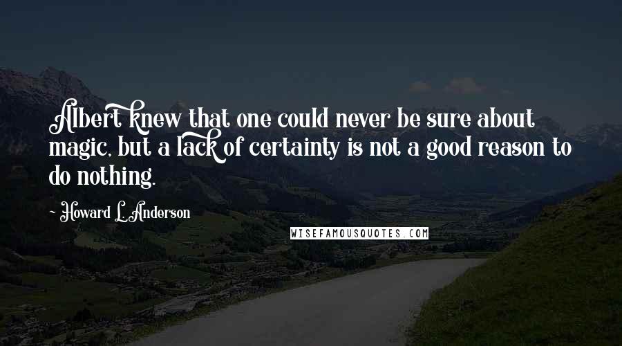 Howard L. Anderson Quotes: Albert knew that one could never be sure about magic, but a lack of certainty is not a good reason to do nothing.