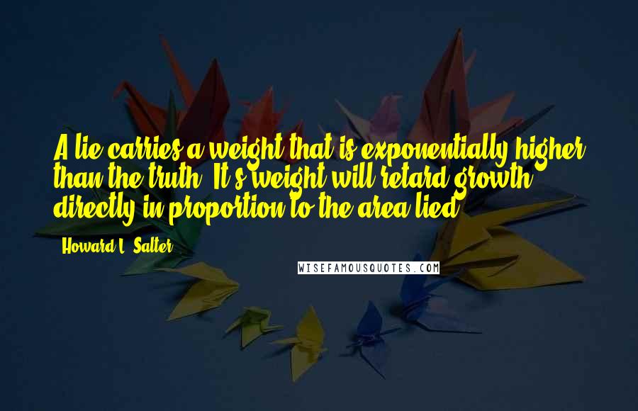 Howard L. Salter Quotes: A lie carries a weight that is exponentially higher than the truth. It's weight will retard growth directly in proportion to the area lied.