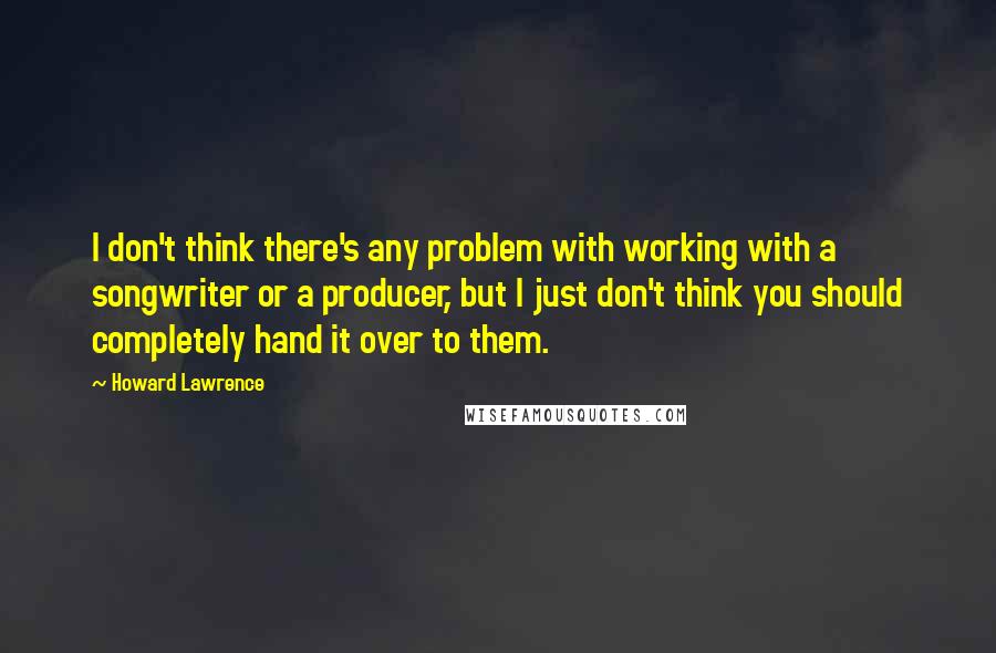 Howard Lawrence Quotes: I don't think there's any problem with working with a songwriter or a producer, but I just don't think you should completely hand it over to them.
