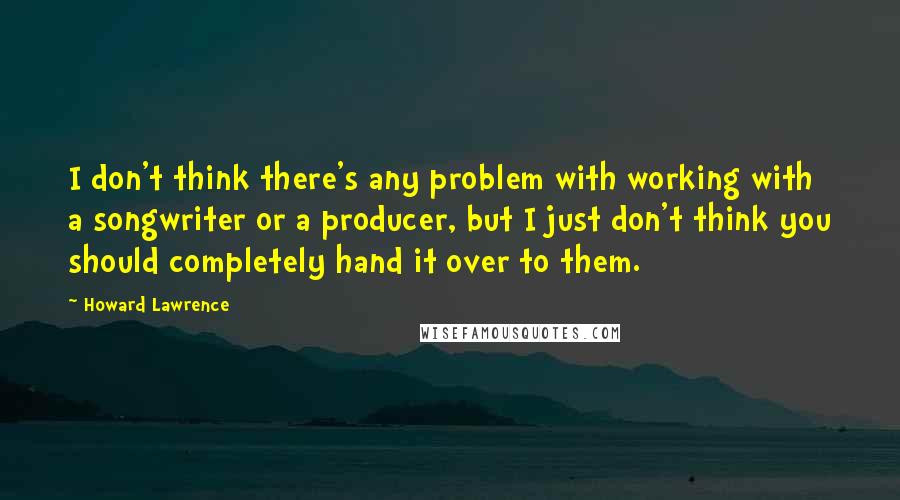 Howard Lawrence Quotes: I don't think there's any problem with working with a songwriter or a producer, but I just don't think you should completely hand it over to them.