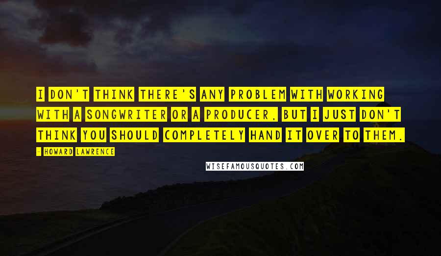 Howard Lawrence Quotes: I don't think there's any problem with working with a songwriter or a producer, but I just don't think you should completely hand it over to them.