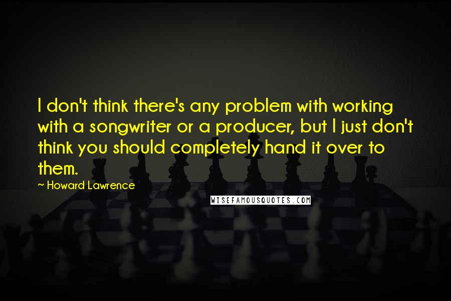 Howard Lawrence Quotes: I don't think there's any problem with working with a songwriter or a producer, but I just don't think you should completely hand it over to them.