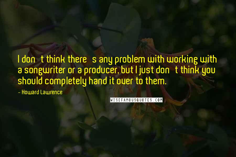 Howard Lawrence Quotes: I don't think there's any problem with working with a songwriter or a producer, but I just don't think you should completely hand it over to them.