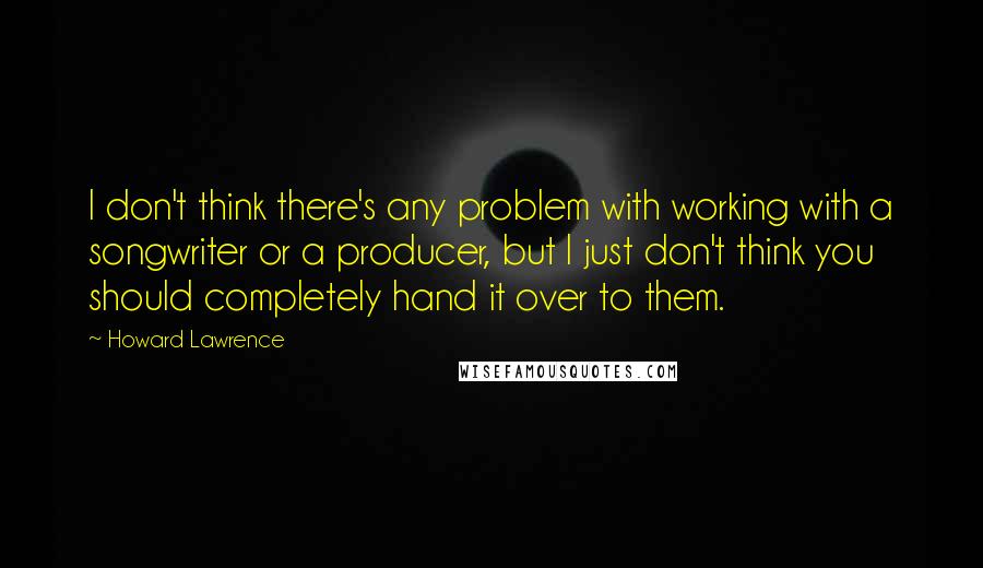 Howard Lawrence Quotes: I don't think there's any problem with working with a songwriter or a producer, but I just don't think you should completely hand it over to them.