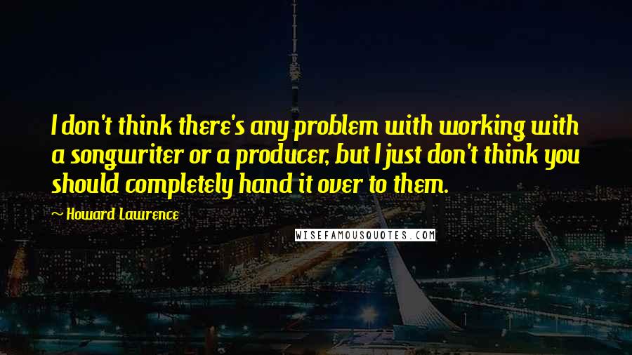 Howard Lawrence Quotes: I don't think there's any problem with working with a songwriter or a producer, but I just don't think you should completely hand it over to them.