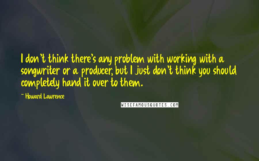 Howard Lawrence Quotes: I don't think there's any problem with working with a songwriter or a producer, but I just don't think you should completely hand it over to them.