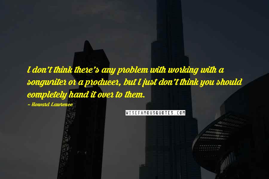 Howard Lawrence Quotes: I don't think there's any problem with working with a songwriter or a producer, but I just don't think you should completely hand it over to them.