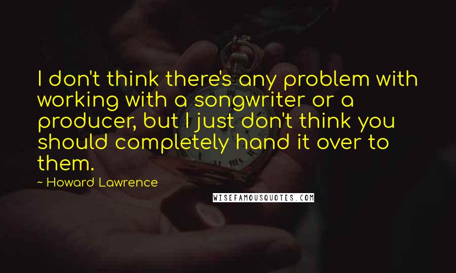 Howard Lawrence Quotes: I don't think there's any problem with working with a songwriter or a producer, but I just don't think you should completely hand it over to them.