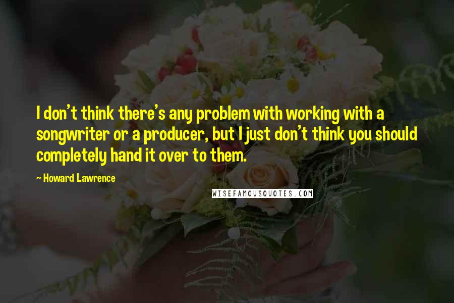 Howard Lawrence Quotes: I don't think there's any problem with working with a songwriter or a producer, but I just don't think you should completely hand it over to them.