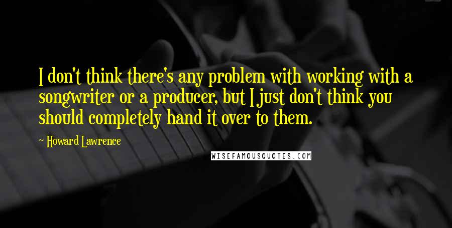 Howard Lawrence Quotes: I don't think there's any problem with working with a songwriter or a producer, but I just don't think you should completely hand it over to them.