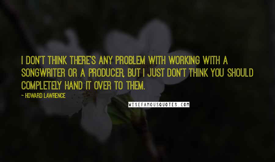 Howard Lawrence Quotes: I don't think there's any problem with working with a songwriter or a producer, but I just don't think you should completely hand it over to them.