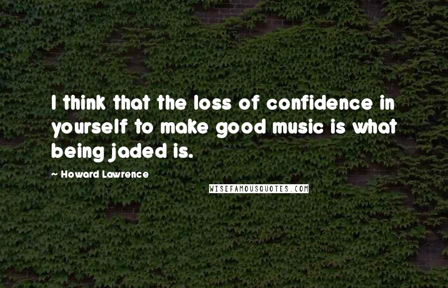 Howard Lawrence Quotes: I think that the loss of confidence in yourself to make good music is what being jaded is.