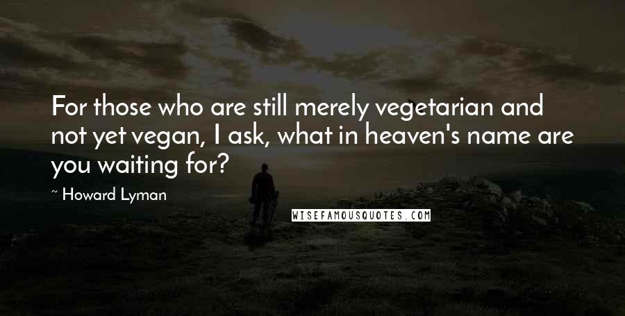 Howard Lyman Quotes: For those who are still merely vegetarian and not yet vegan, I ask, what in heaven's name are you waiting for?