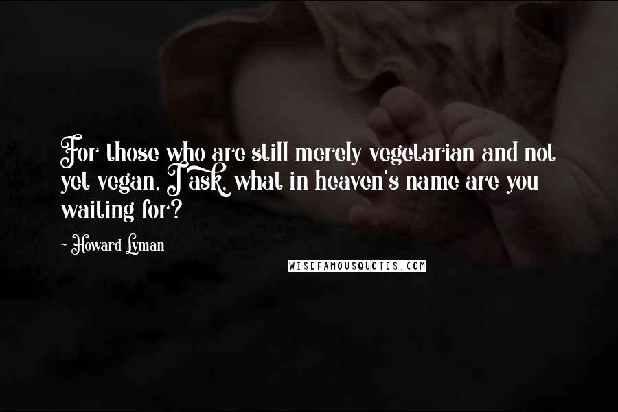 Howard Lyman Quotes: For those who are still merely vegetarian and not yet vegan, I ask, what in heaven's name are you waiting for?