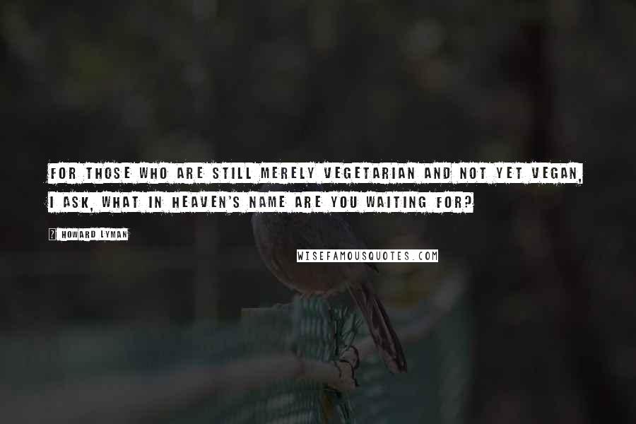 Howard Lyman Quotes: For those who are still merely vegetarian and not yet vegan, I ask, what in heaven's name are you waiting for?