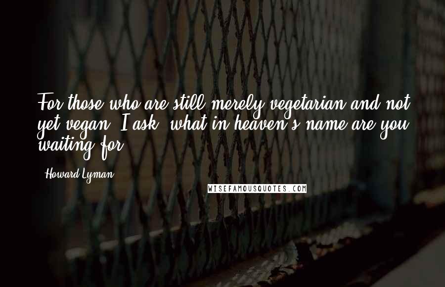 Howard Lyman Quotes: For those who are still merely vegetarian and not yet vegan, I ask, what in heaven's name are you waiting for?