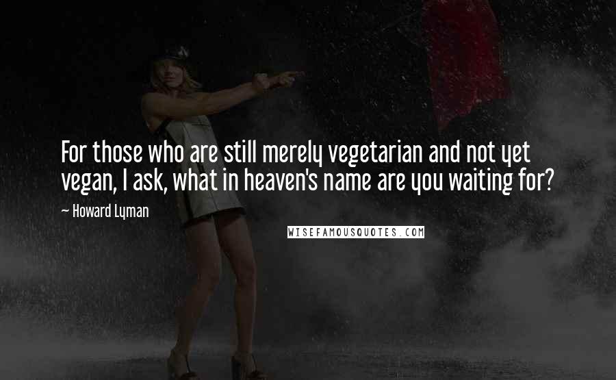 Howard Lyman Quotes: For those who are still merely vegetarian and not yet vegan, I ask, what in heaven's name are you waiting for?