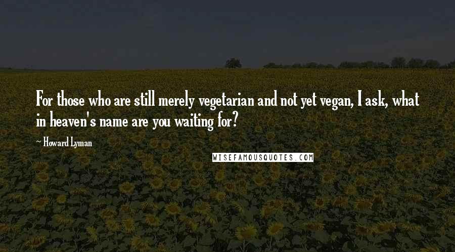 Howard Lyman Quotes: For those who are still merely vegetarian and not yet vegan, I ask, what in heaven's name are you waiting for?