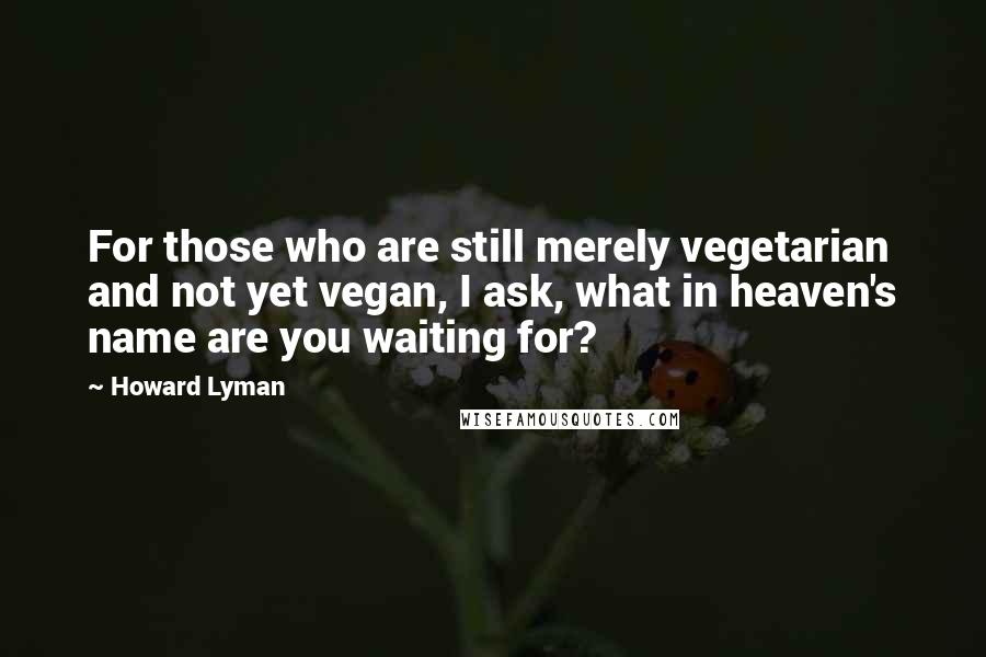 Howard Lyman Quotes: For those who are still merely vegetarian and not yet vegan, I ask, what in heaven's name are you waiting for?
