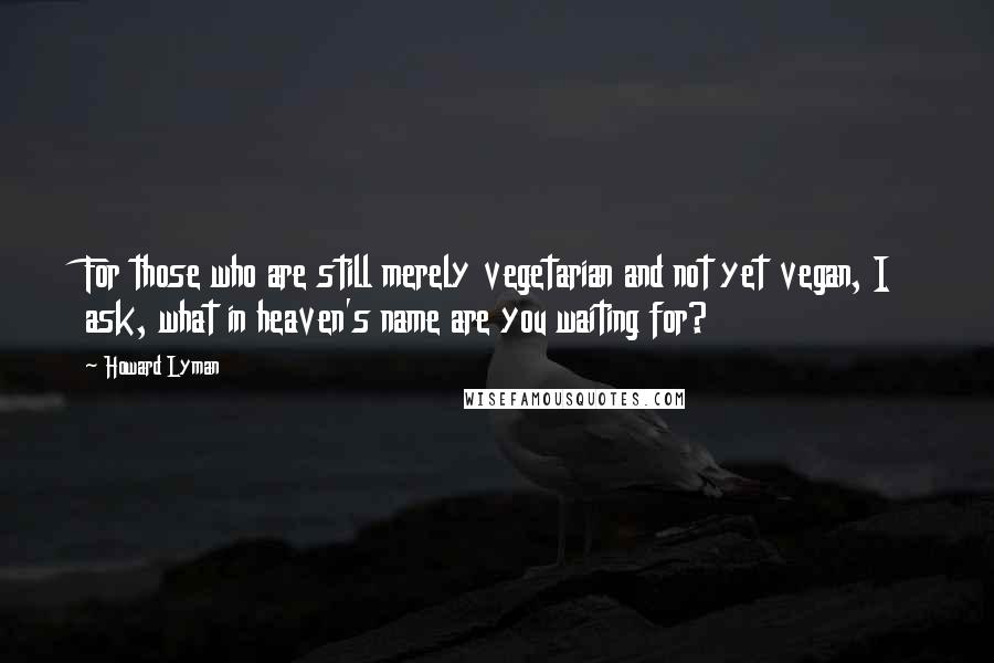 Howard Lyman Quotes: For those who are still merely vegetarian and not yet vegan, I ask, what in heaven's name are you waiting for?