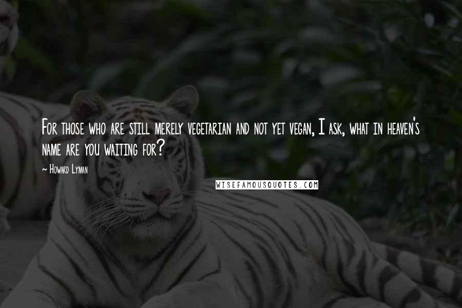 Howard Lyman Quotes: For those who are still merely vegetarian and not yet vegan, I ask, what in heaven's name are you waiting for?