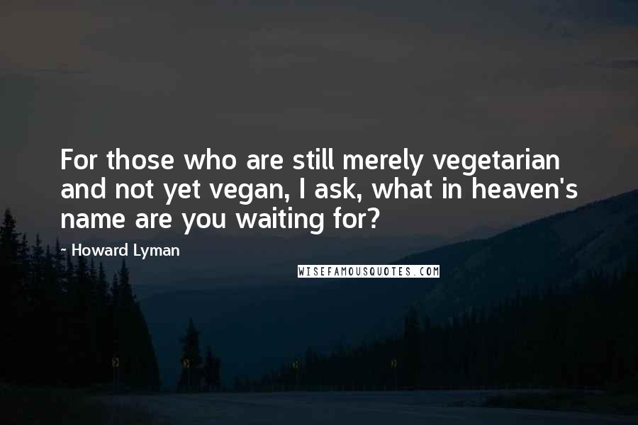 Howard Lyman Quotes: For those who are still merely vegetarian and not yet vegan, I ask, what in heaven's name are you waiting for?