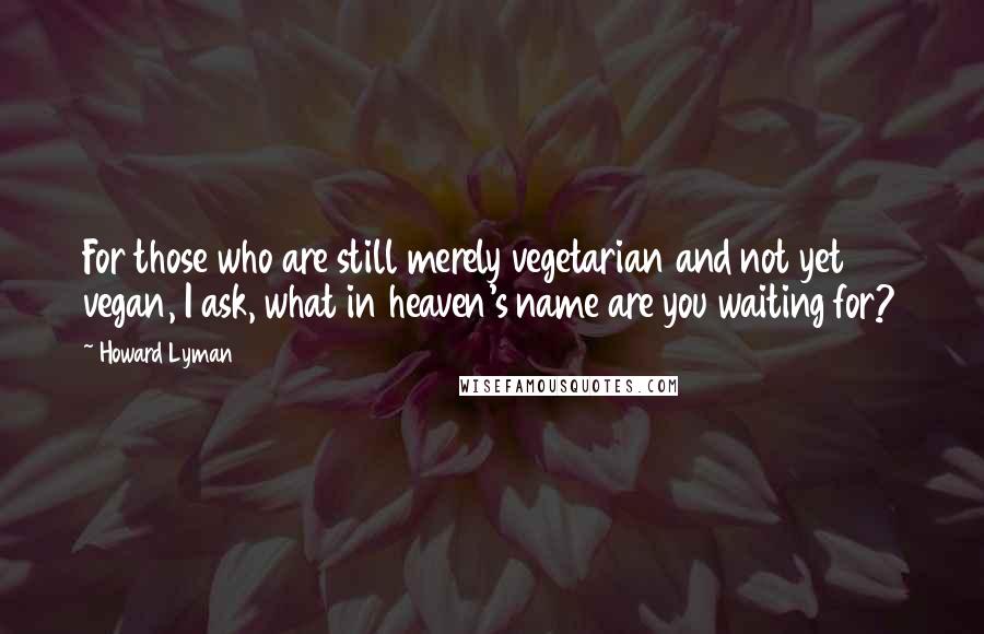 Howard Lyman Quotes: For those who are still merely vegetarian and not yet vegan, I ask, what in heaven's name are you waiting for?