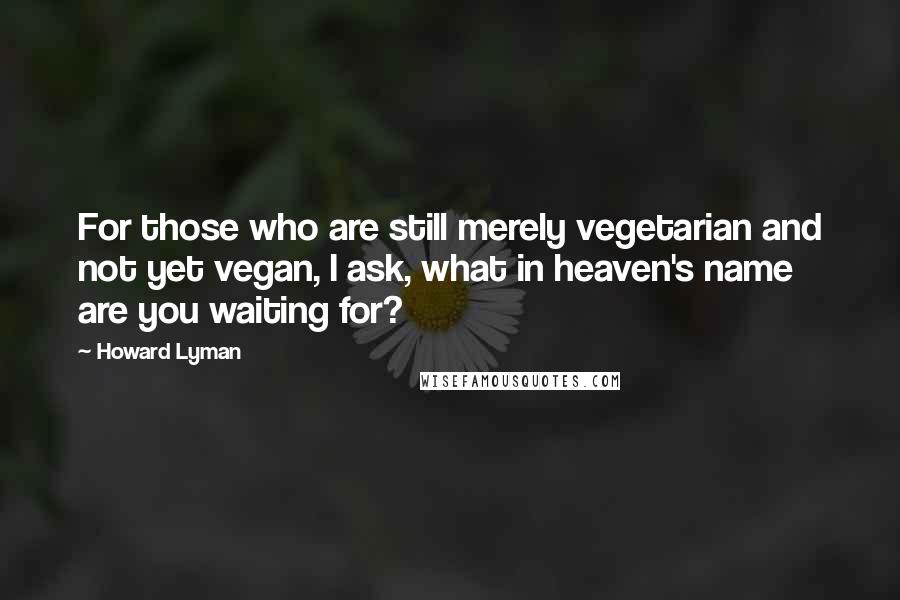 Howard Lyman Quotes: For those who are still merely vegetarian and not yet vegan, I ask, what in heaven's name are you waiting for?