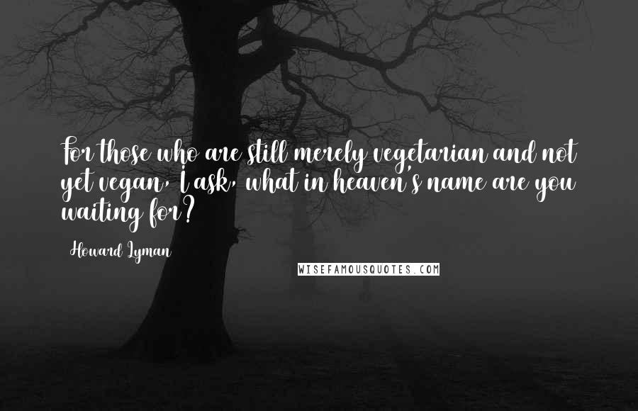 Howard Lyman Quotes: For those who are still merely vegetarian and not yet vegan, I ask, what in heaven's name are you waiting for?