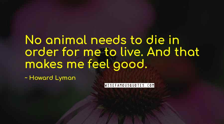 Howard Lyman Quotes: No animal needs to die in order for me to live. And that makes me feel good.