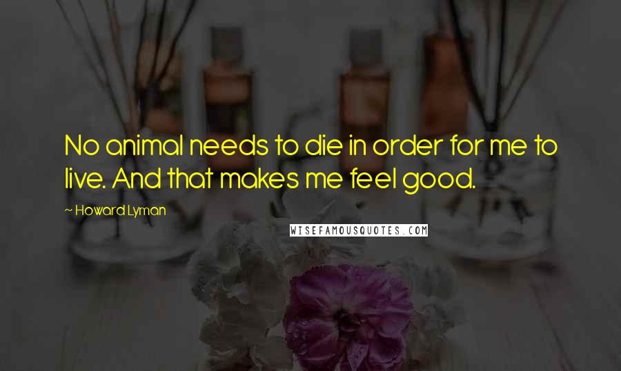 Howard Lyman Quotes: No animal needs to die in order for me to live. And that makes me feel good.