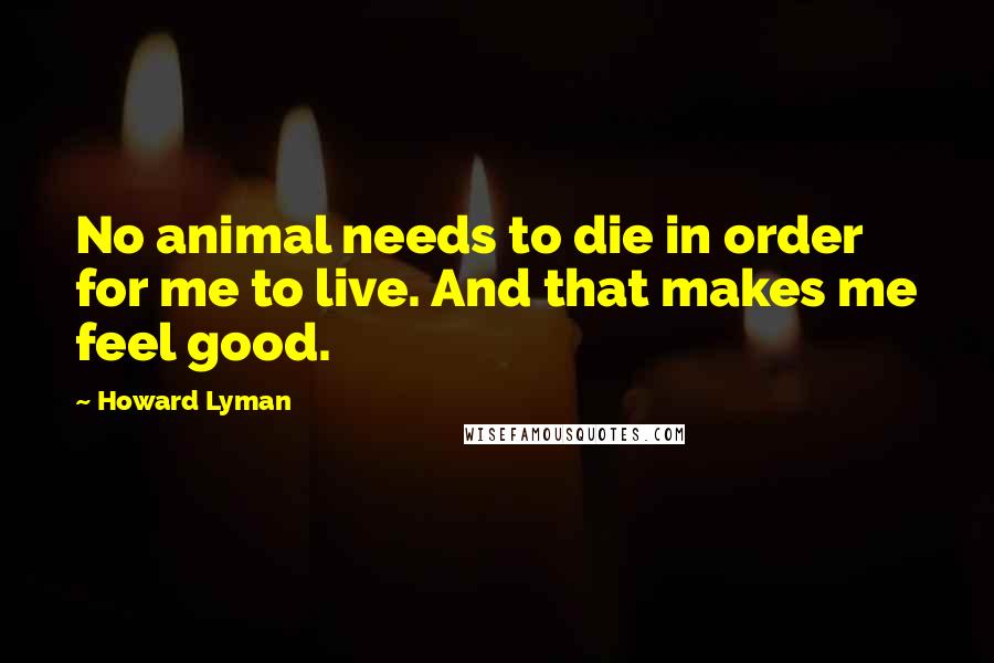 Howard Lyman Quotes: No animal needs to die in order for me to live. And that makes me feel good.