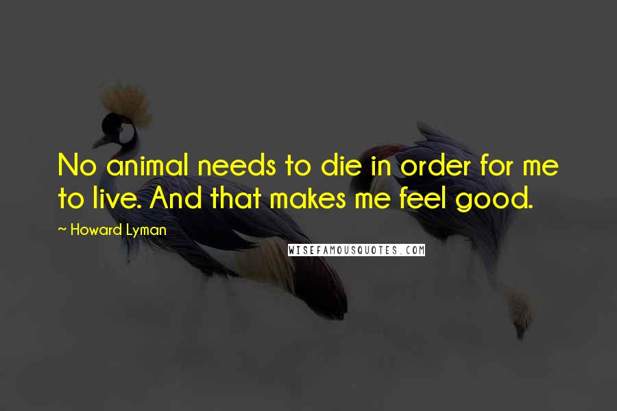 Howard Lyman Quotes: No animal needs to die in order for me to live. And that makes me feel good.