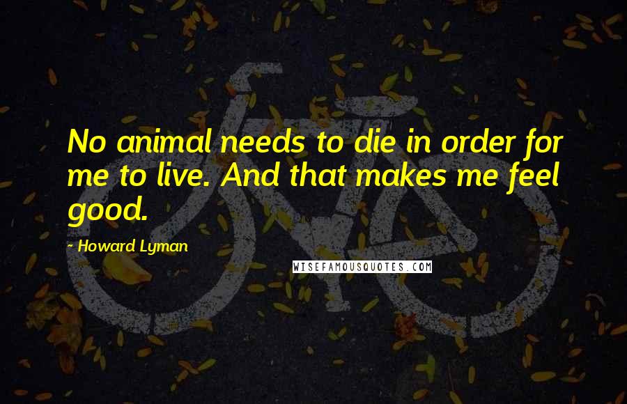 Howard Lyman Quotes: No animal needs to die in order for me to live. And that makes me feel good.