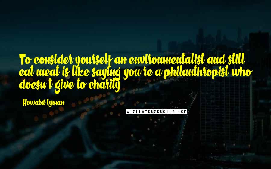 Howard Lyman Quotes: To consider yourself an environmentalist and still eat meat is like saying you're a philanthropist who doesn't give to charity.