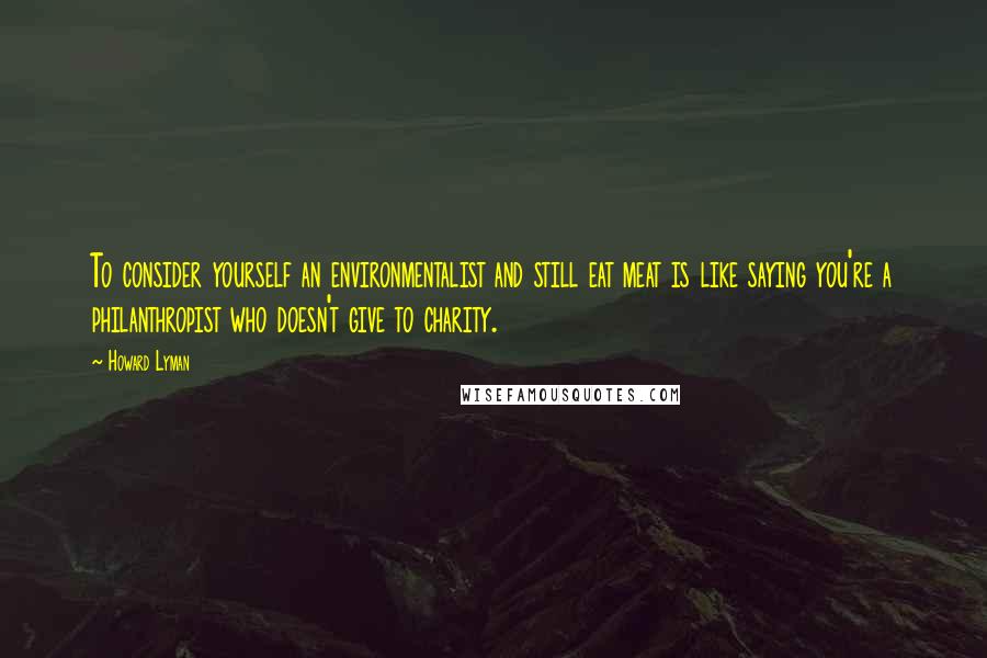 Howard Lyman Quotes: To consider yourself an environmentalist and still eat meat is like saying you're a philanthropist who doesn't give to charity.