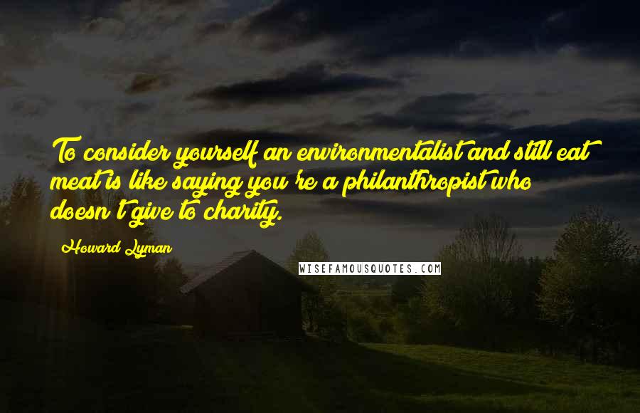 Howard Lyman Quotes: To consider yourself an environmentalist and still eat meat is like saying you're a philanthropist who doesn't give to charity.