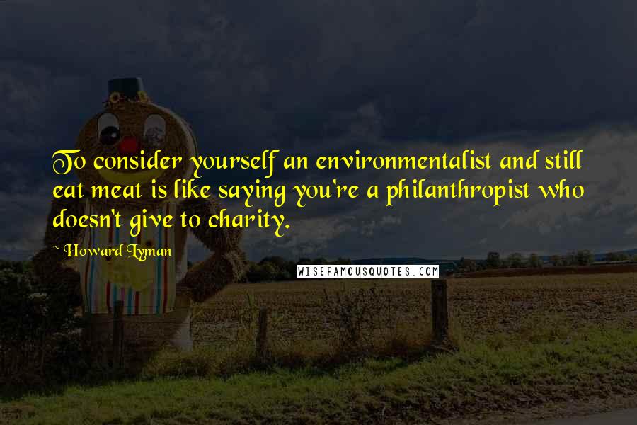 Howard Lyman Quotes: To consider yourself an environmentalist and still eat meat is like saying you're a philanthropist who doesn't give to charity.
