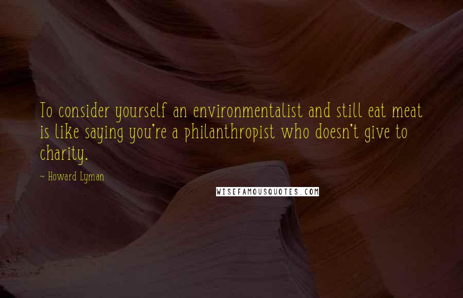 Howard Lyman Quotes: To consider yourself an environmentalist and still eat meat is like saying you're a philanthropist who doesn't give to charity.