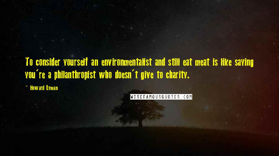 Howard Lyman Quotes: To consider yourself an environmentalist and still eat meat is like saying you're a philanthropist who doesn't give to charity.