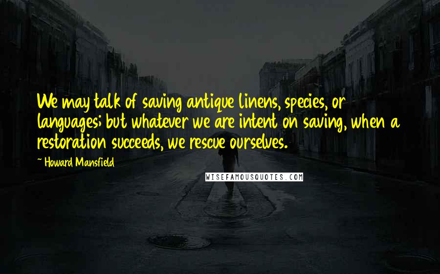 Howard Mansfield Quotes: We may talk of saving antique linens, species, or languages; but whatever we are intent on saving, when a restoration succeeds, we rescue ourselves.