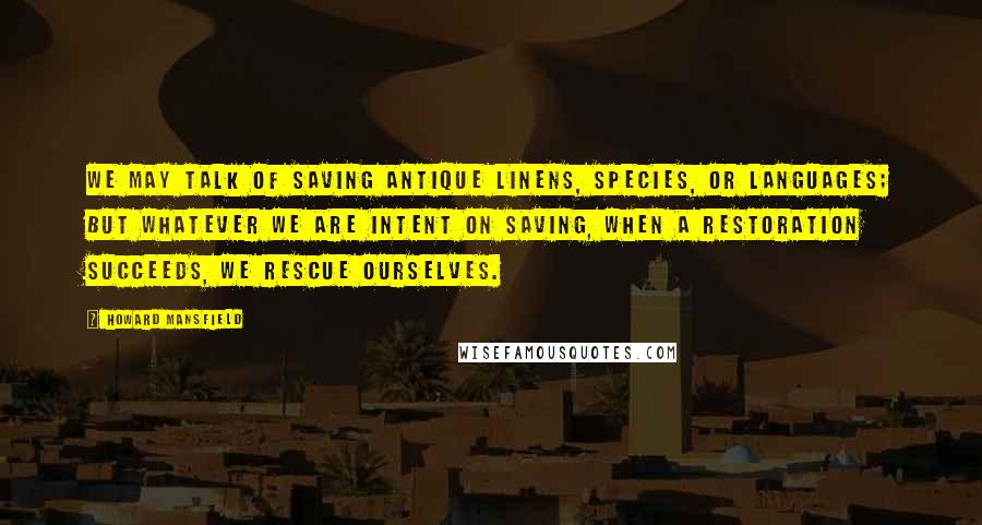 Howard Mansfield Quotes: We may talk of saving antique linens, species, or languages; but whatever we are intent on saving, when a restoration succeeds, we rescue ourselves.