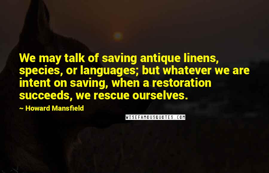 Howard Mansfield Quotes: We may talk of saving antique linens, species, or languages; but whatever we are intent on saving, when a restoration succeeds, we rescue ourselves.