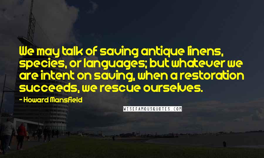 Howard Mansfield Quotes: We may talk of saving antique linens, species, or languages; but whatever we are intent on saving, when a restoration succeeds, we rescue ourselves.