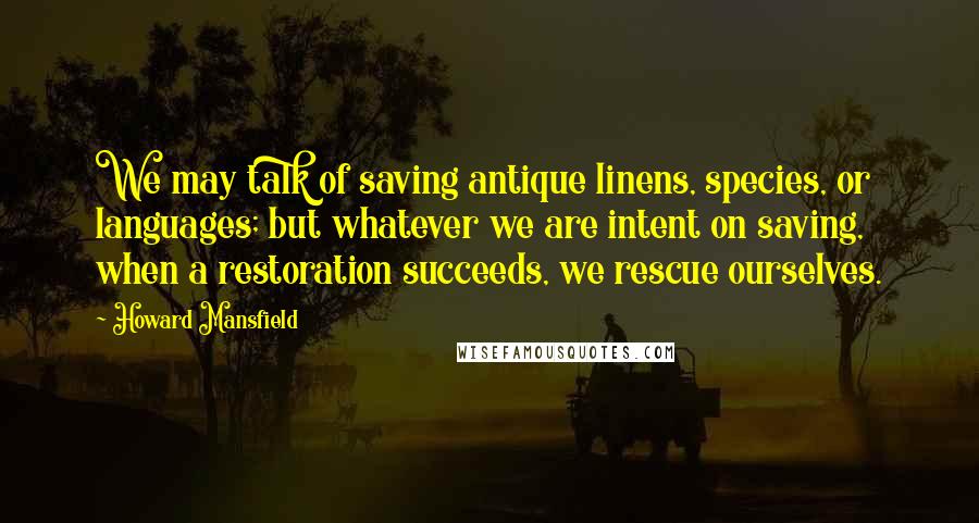 Howard Mansfield Quotes: We may talk of saving antique linens, species, or languages; but whatever we are intent on saving, when a restoration succeeds, we rescue ourselves.